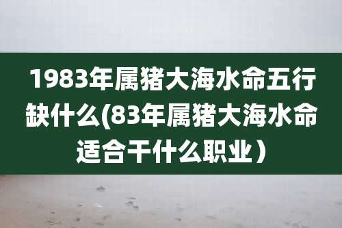 1983年属猪大海水命五行缺什么(83年属猪大海水命适合干什么职业)