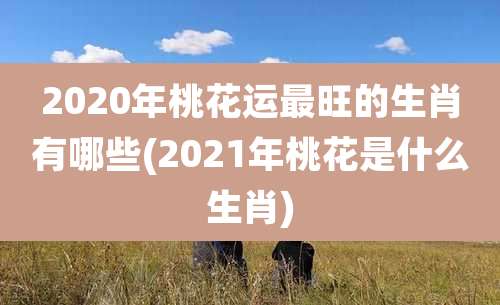 2020年桃花运最旺的生肖有哪些(2021年桃花是什么生肖)