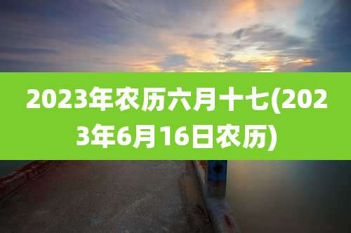 2023年农历六月十七(2023年6月16日农历)
