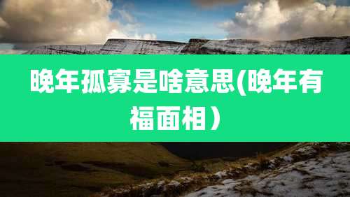 晚年孤寡是啥意思(晚年有福面相)