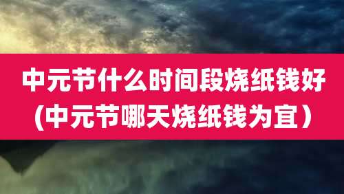 中元节什么时间段烧纸钱好(中元节哪天烧纸钱为宜）