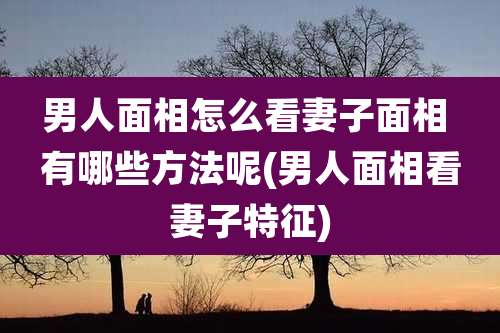 男人面相怎么看妻子面相 有哪些方法呢(男人面相看妻子特征)