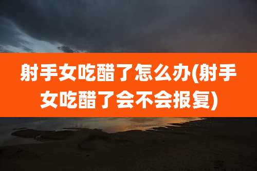 射手女吃醋了怎么办(射手女吃醋了会不会报复)