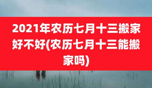 2021年农历七月十三搬家好不好(农历七月十三能搬家吗)