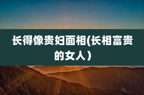 长得像贵妇面相(长相富贵的女人)