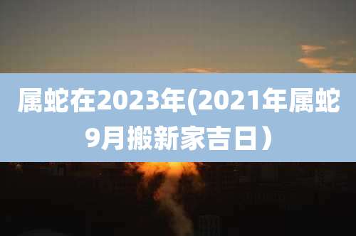属蛇在2023年(2021年属蛇9月搬新家吉日)