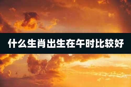 什么生肖出生在午时比较好