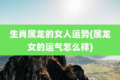 生肖属龙的女人运势(属龙女的运气怎么样)
