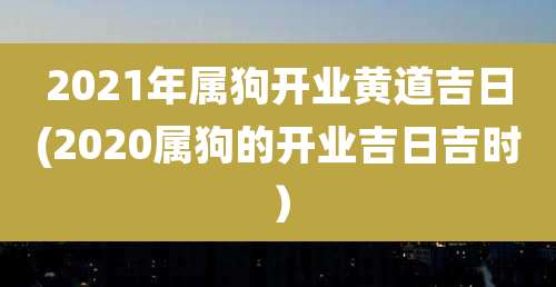 2021年属狗开业黄道吉日(2020属狗的开业吉日吉时)
