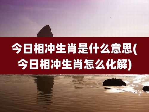 今日相冲生肖是什么意思(今日相冲生肖怎么化解)