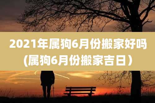 2021年属狗6月份搬家好吗(属狗6月份搬家吉日)