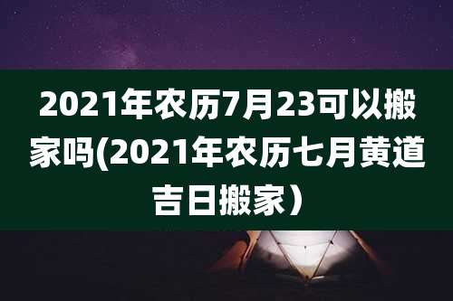 2021年农历7月23可以搬家吗(2021年农历七月黄道吉日搬家）