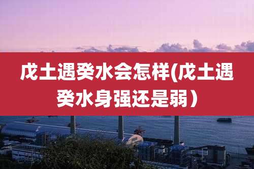 戊土遇癸水会怎样(戊土遇癸水身强还是弱)
