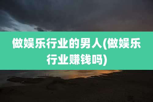 做娱乐行业的男人(做娱乐行业赚钱吗)