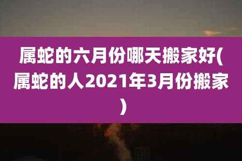 属蛇的六月份哪天搬家好(属蛇的人2021年3月份搬家)