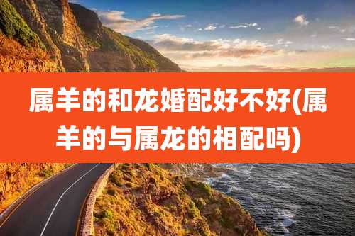 属羊的和龙婚配好不好(属羊的与属龙的相配吗)