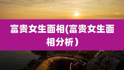 富贵女生面相(富贵女生面相分析)