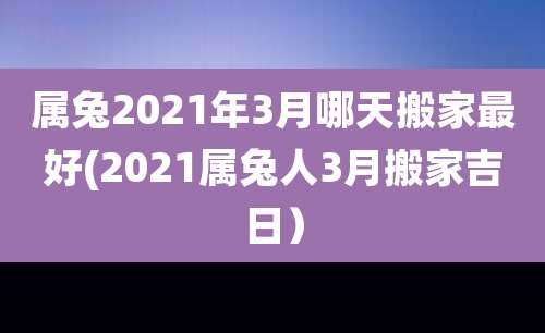 属兔2021年3月哪天搬家最好(2021属兔人3月搬家吉日)