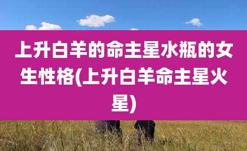 上升白羊的命主星水瓶的女生性格(上升白羊命主星火星)