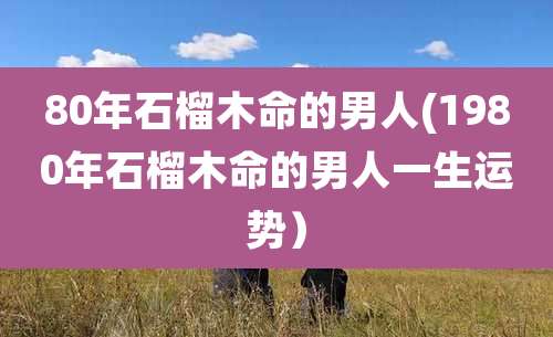 80年石榴木命的男人(1980年石榴木命的男人一生运势)