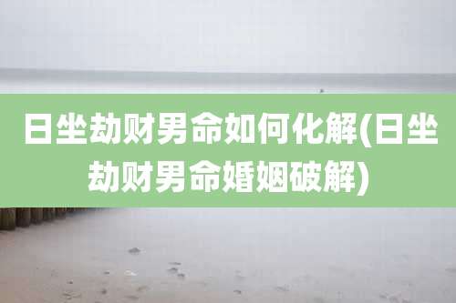 日坐劫财男命如何化解(日坐劫财男命婚姻破解)