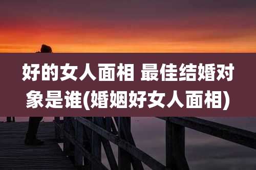 好的女人面相 最佳结婚对象是谁(婚姻好女人面相)