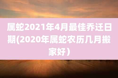 属蛇2021年4月最佳乔迁日期(2020年属蛇农历几月搬家好)