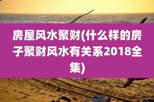 房屋风水聚财(什么样的房子聚财风水有关系2018全集)