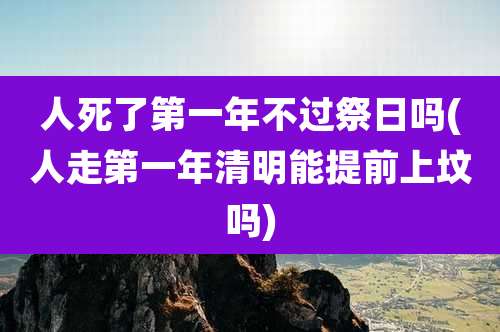 人死了第一年不过祭日吗(人走第一年清明能提前上坟吗)