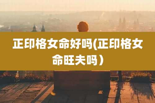 正印格女命好吗(正印格女命旺夫吗）