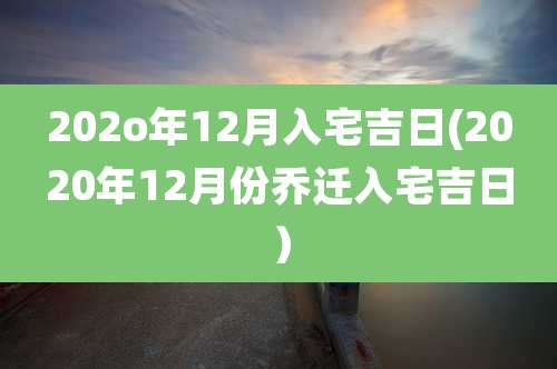 202o年12月入宅吉日(2020年12月份乔迁入宅吉日)