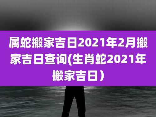 属蛇搬家吉日2021年2月搬家吉日查询(生肖蛇2021年搬家吉日)