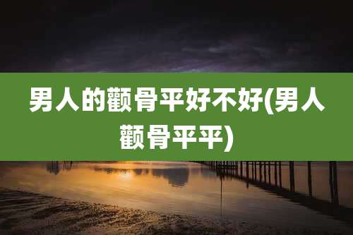 男人的颧骨平好不好(男人颧骨平平)