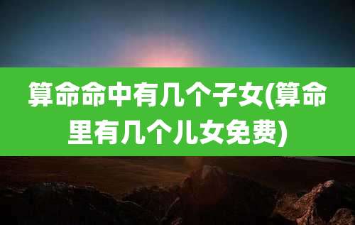 算命命中有几个子女(算命里有几个儿女免费)