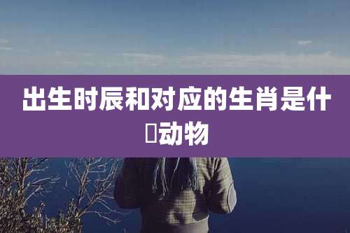 出生时辰和对应的生肖是什麼动物