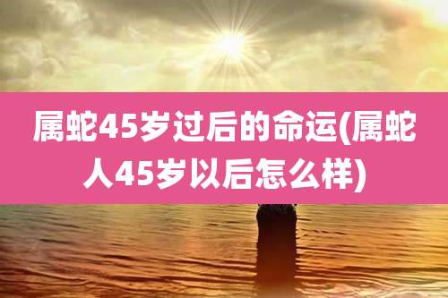 属蛇45岁过后的命运(属蛇人45岁以后怎么样)