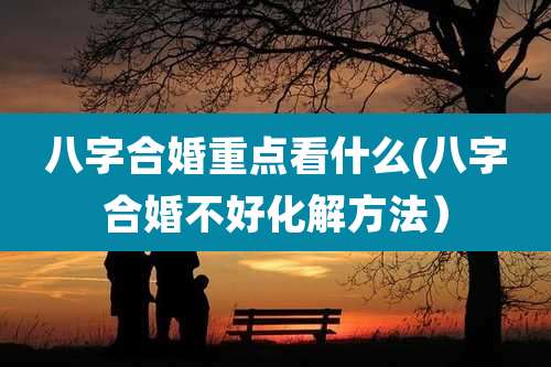 八字合婚重点看什么(八字合婚不好化解方法)