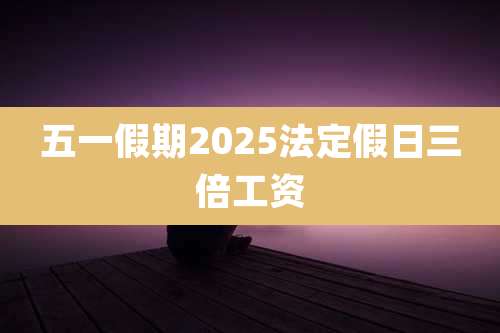 五一假期2025法定假日三倍工资