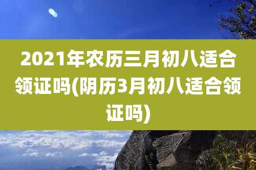 2021年农历三月初八适合领证吗(阴历3月初八适合领证吗)