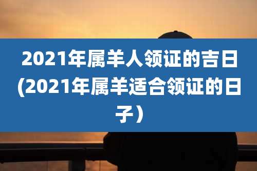 2021年属羊人领证的吉日(2021年属羊适合领证的日子)