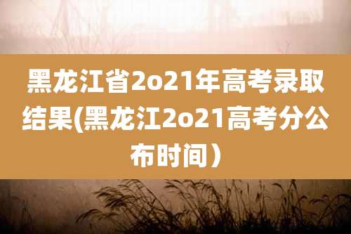 黑龙江省2o21年高考录取结果(黑龙江2o21高考分公布时间）