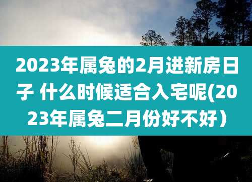 2023年属兔的2月进新房日子 什么时候适合入宅呢(2023年属兔二月份好不好）