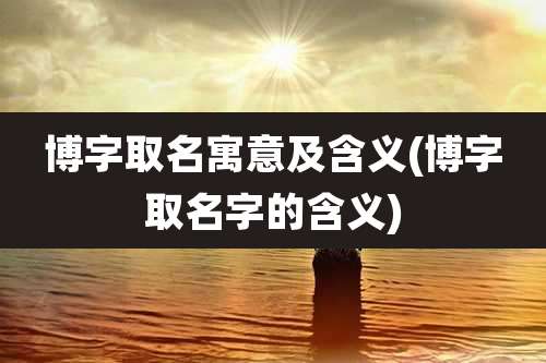 博字取名寓意及含义(博字取名字的含义)