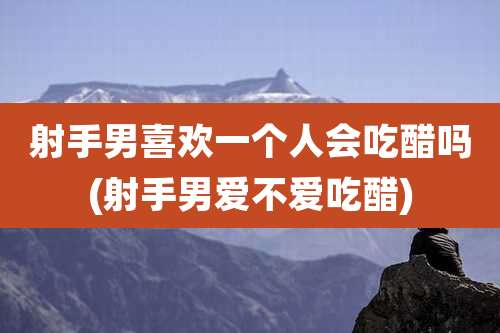 射手男喜欢一个人会吃醋吗(射手男爱不爱吃醋)