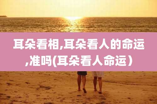 耳朵看相,耳朵看人的命运,准吗(耳朵看人命运）
