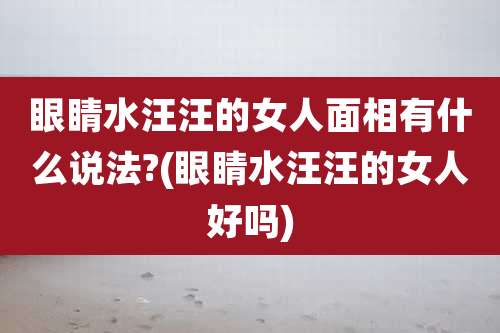 眼睛水汪汪的女人面相有什么说法?(眼睛水汪汪的女人好吗)