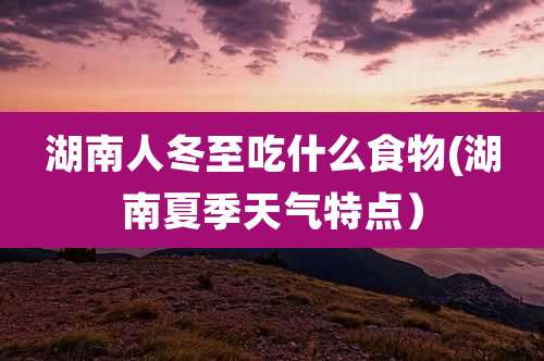 湖南人冬至吃什么食物(湖南夏季天气特点)