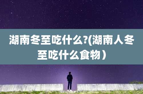 湖南冬至吃什么?(湖南人冬至吃什么食物)