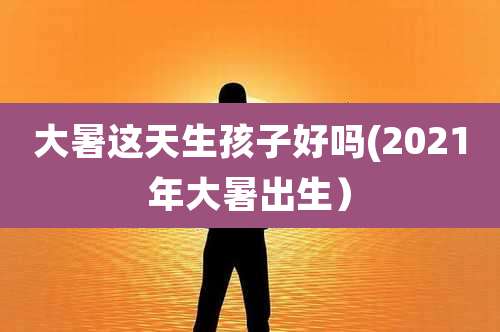 大暑这天生孩子好吗(2021年大暑出生)
