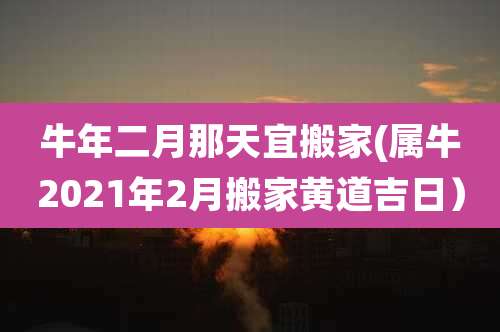 牛年二月那天宜搬家(属牛2021年2月搬家黄道吉日)